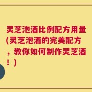 灵芝泡酒比例配方用量(灵芝泡酒的完美配方，教你如何制作灵芝酒！)