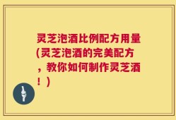 灵芝泡酒比例配方用量(灵芝泡酒的完美配方，教你如何制作灵芝酒！)