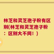 林芝和灵芝孢子粉有区别(林芝和灵芝孢子粉：区别大不同！)