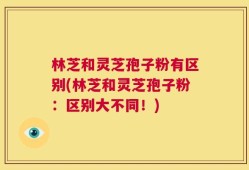 林芝和灵芝孢子粉有区别(林芝和灵芝孢子粉：区别大不同！)