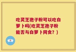 吃灵芝孢子粉可以吃白萝卜吗(吃灵芝孢子粉能否与白萝卜同食？)
