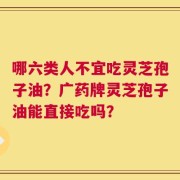 哪六类人不宜吃灵芝孢子油？广药牌灵芝孢子油能直接吃吗？