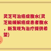 灵芝可治癌症腹水(灵芝能缓解癌症患者腹水，新发现为治疗提供希望)