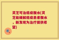 灵芝可治癌症腹水(灵芝能缓解癌症患者腹水，新发现为治疗提供希望)