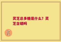 灵芝总多糖是什么？灵芝含硒吗