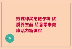 冠鑫牌灵芝孢子粉 优质养生品 给您带来健康活力新体验