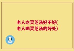 老人吃灵芝汤好不好(老人喝灵芝汤的好处)