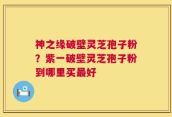 神之缘破壁灵芝孢子粉？紫一破壁灵芝孢子粉到哪里买最好