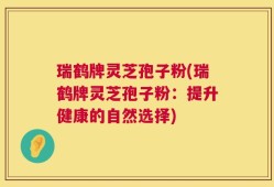 瑞鹤牌灵芝孢子粉(瑞鹤牌灵芝孢子粉：提升健康的自然选择)