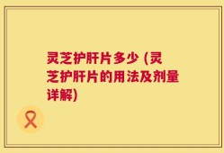 灵芝护肝片多少 (灵芝护肝片的用法及剂量详解)