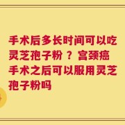 手术后多长时间可以吃灵芝孢子粉 ？宫颈癌手术之后可以服用灵芝孢子粉吗