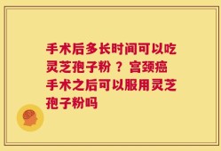 手术后多长时间可以吃灵芝孢子粉 ？宫颈癌手术之后可以服用灵芝孢子粉吗