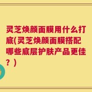 灵芝焕颜面膜用什么打底(灵芝焕颜面膜搭配哪些底层护肤产品更佳？)
