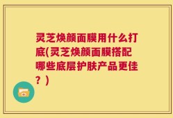 灵芝焕颜面膜用什么打底(灵芝焕颜面膜搭配哪些底层护肤产品更佳？)