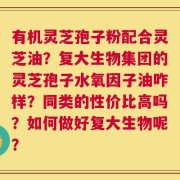 有机灵芝孢子粉配合灵芝油？复大生物集团的灵芝孢子水氧因子油咋样？同类的性价比高吗？如何做好复大生物呢？