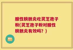 腺性膀胱炎吃灵芝孢子粉(灵芝孢子粉对腺性膀胱炎有效吗？)