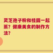 灵芝孢子粉和桂圆一起蒸？健康美食的制作方法？