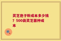 灵芝孢子粉成本多少钱？500袋灵芝菌种成本