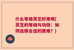 什么等级灵芝好用呢(灵芝的等级与功效：如何选择合适的使用？)