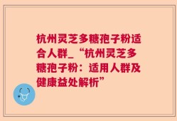 杭州灵芝多糖孢子粉适合人群_“杭州灵芝多糖孢子粉：适用人群及健康益处解析”