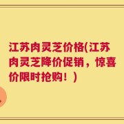 江苏肉灵芝价格(江苏肉灵芝降价促销，惊喜价限时抢购！)