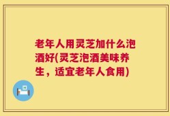 老年人用灵芝加什么泡酒好(灵芝泡酒美味养生，适宜老年人食用)