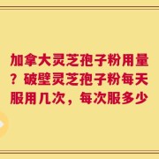 加拿大灵芝孢子粉用量？破壁灵芝孢子粉每天服用几次，每次服多少