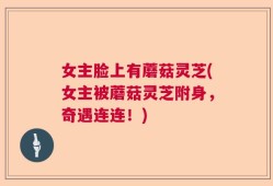 女主脸上有蘑菇灵芝(女主被蘑菇灵芝附身，奇遇连连！)