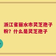浙江省丽水市灵芝孢子粉？什么是灵芝孢子