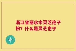 浙江省丽水市灵芝孢子粉？什么是灵芝孢子