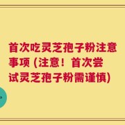 首次吃灵芝孢子粉注意事项 (注意！首次尝试灵芝孢子粉需谨慎)