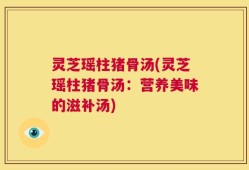 灵芝瑶柱猪骨汤(灵芝瑶柱猪骨汤：营养美味的滋补汤)