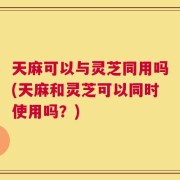 天麻可以与灵芝同用吗(天麻和灵芝可以同时使用吗？)