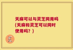天麻可以与灵芝同用吗(天麻和灵芝可以同时使用吗？)