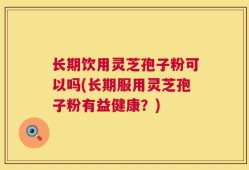 长期饮用灵芝孢子粉可以吗(长期服用灵芝孢子粉有益健康？)