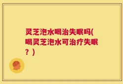 灵芝泡水喝治失眠吗(喝灵芝泡水可治疗失眠？)