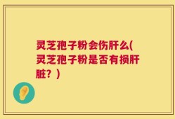 灵芝孢子粉会伤肝么(灵芝孢子粉是否有损肝脏？)