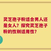 灵芝孢子粉适合男人还是女人？探究灵芝孢子粉的性别适用性？