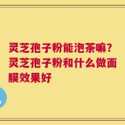 灵芝孢子粉能泡茶嘛？灵芝孢子粉和什么做面膜效果好