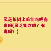 灵芝长树上嘛能吃吗有毒吗(灵芝能吃吗？有毒吗？)