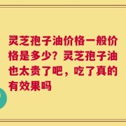 灵芝孢子油价格一般价格是多少？灵芝孢子油也太贵了吧，吃了真的有效果吗