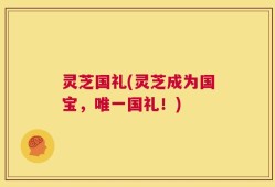 灵芝国礼(灵芝成为国宝，唯一国礼！)