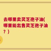 去哪里卖灵芝孢子油(哪里能出售灵芝孢子油？)
