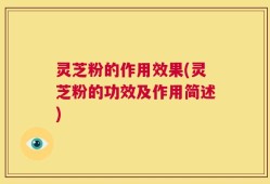 灵芝粉的作用效果(灵芝粉的功效及作用简述)