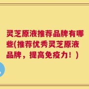 灵芝原液推荐品牌有哪些(推荐优秀灵芝原液品牌，提高免疫力！)