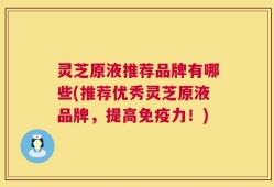灵芝原液推荐品牌有哪些(推荐优秀灵芝原液品牌，提高免疫力！)