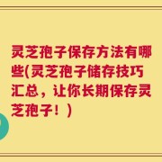 灵芝孢子保存方法有哪些(灵芝孢子储存技巧汇总，让你长期保存灵芝孢子！)