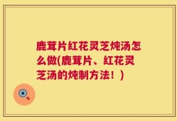 鹿茸片红花灵芝炖汤怎么做(鹿茸片、红花灵芝汤的炖制方法！)
