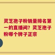 灵芝孢子粉销量排名第一的直播间？灵芝孢子粉哪个牌子正宗