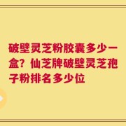 破壁灵芝粉胶囊多少一盒？仙芝牌破壁灵芝孢子粉排名多少位